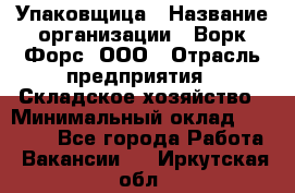 Упаковщица › Название организации ­ Ворк Форс, ООО › Отрасль предприятия ­ Складское хозяйство › Минимальный оклад ­ 27 000 - Все города Работа » Вакансии   . Иркутская обл.